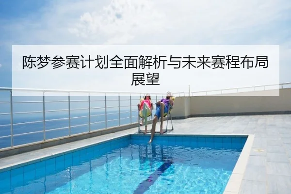 陈梦参赛计划全面解析与未来赛程布局展望