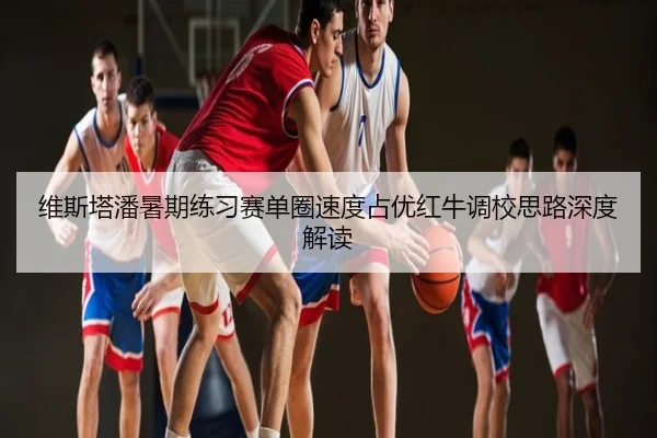 维斯塔潘暑期练习赛单圈速度占优红牛调校思路深度解读