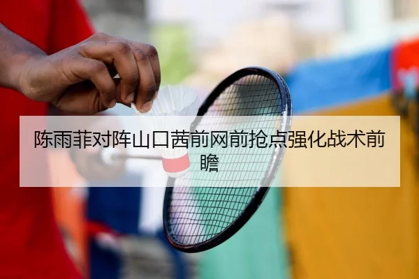陈雨菲对阵山口茜前网前抢点强化战术前瞻