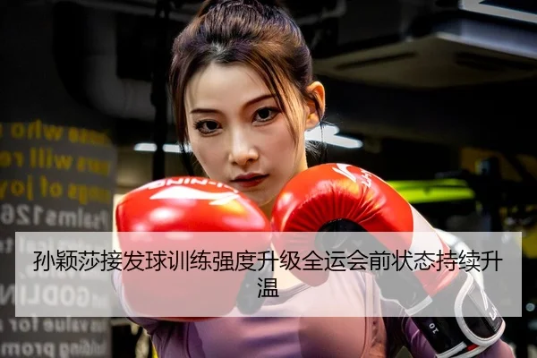 孙颖莎接发球训练强度升级全运会前状态持续升温