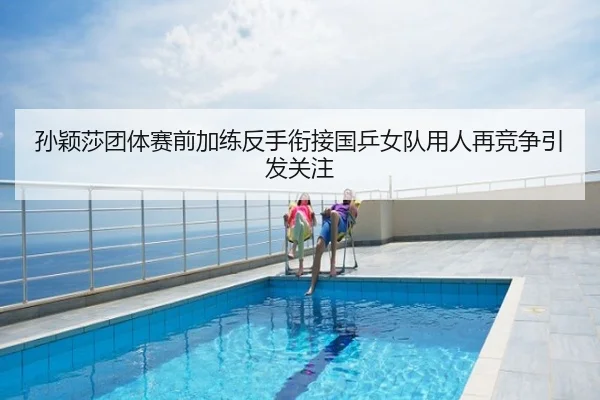 孙颖莎团体赛前加练反手衔接国乒女队用人再竞争引发关注